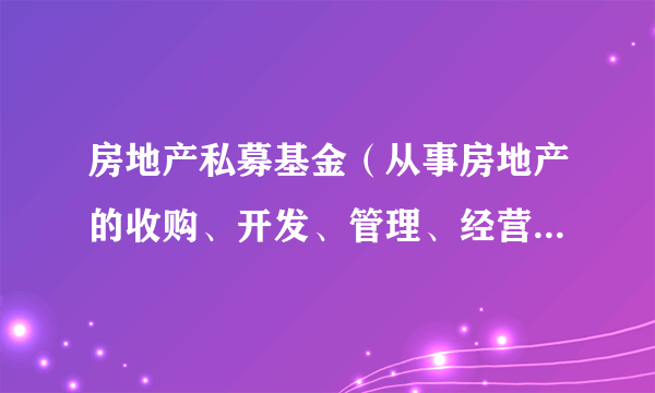 房地产私募基金（从事房地产的收购、开发、管理、经营和营销获取收入的集合投资制度）