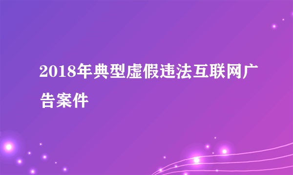 2018年典型虚假违法互联网广告案件