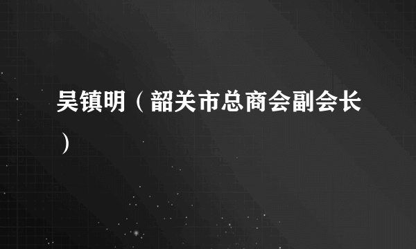 吴镇明（韶关市总商会副会长）