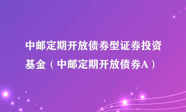 中邮定期开放债券型证券投资基金（中邮定期开放债券A）