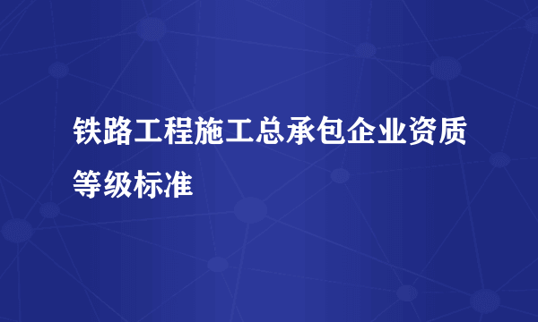 铁路工程施工总承包企业资质等级标准