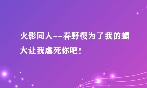 火影同人--春野樱为了我的蝎大让我虐死你吧！