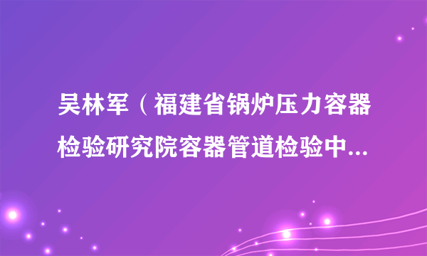 吴林军（福建省锅炉压力容器检验研究院容器管道检验中心主任）