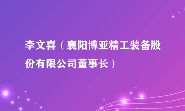 李文喜（襄阳博亚精工装备股份有限公司董事长）