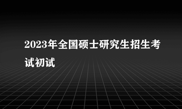 2023年全国硕士研究生招生考试初试