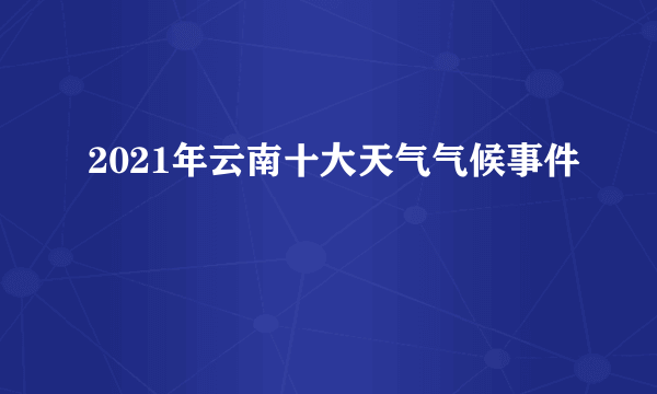 2021年云南十大天气气候事件