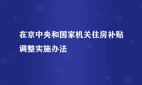 在京中央和国家机关住房补贴调整实施办法