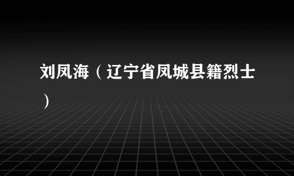 刘凤海（辽宁省凤城县籍烈士）