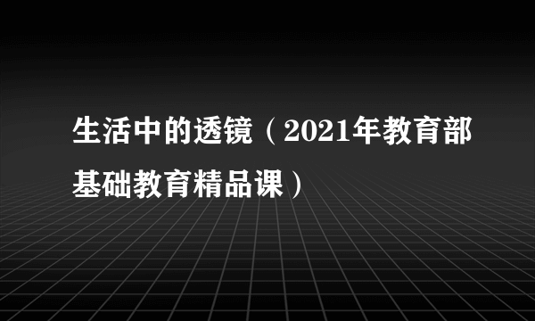 生活中的透镜（2021年教育部基础教育精品课）