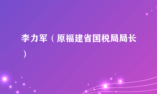 李力军（原福建省国税局局长）