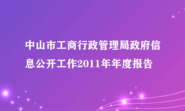 中山市工商行政管理局政府信息公开工作2011年年度报告