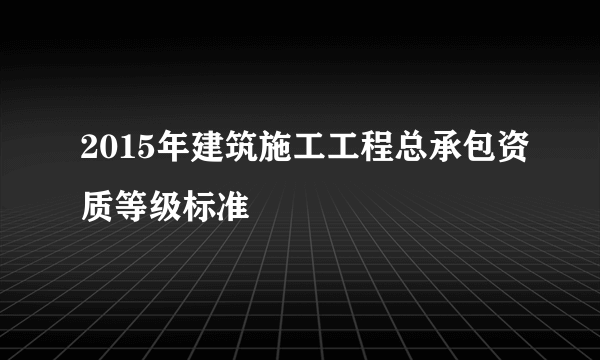 2015年建筑施工工程总承包资质等级标准