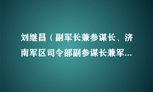 刘继昌（副军长兼参谋长、济南军区司令部副参谋长兼军训部部长）