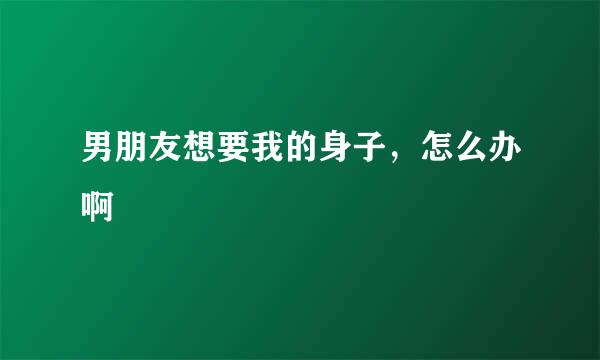 男朋友想要我的身子，怎么办啊