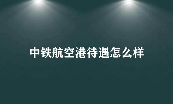 中铁航空港待遇怎么样