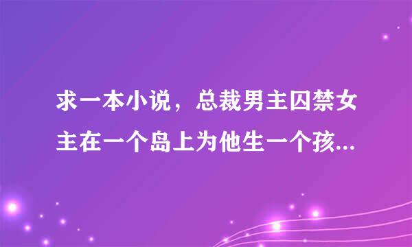 求一本小说，总裁男主囚禁女主在一个岛上为他生一个孩子继承家业，才放女主离开