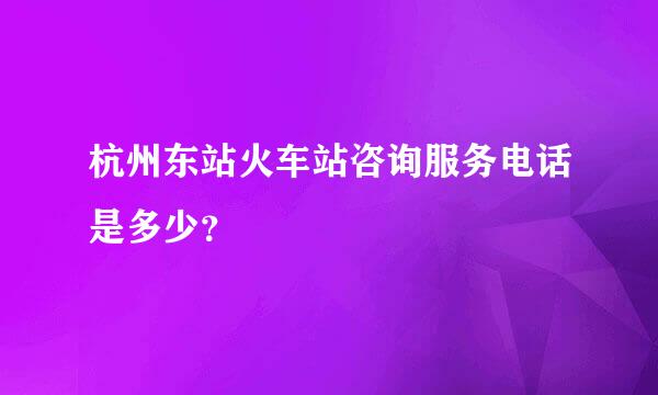 杭州东站火车站咨询服务电话是多少？