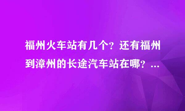 福州火车站有几个？还有福州到漳州的长途汽车站在哪？谢谢！急