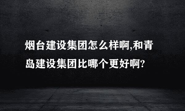 烟台建设集团怎么样啊,和青岛建设集团比哪个更好啊?