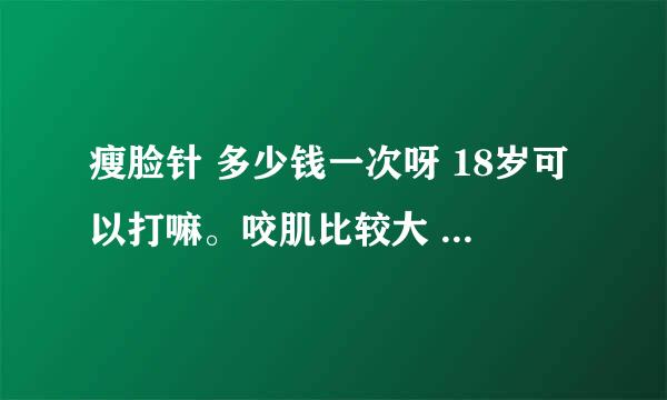 瘦脸针 多少钱一次呀 18岁可以打嘛。咬肌比较大 小时候比较喜欢吃硬得 现在好后悔。效果好嘛