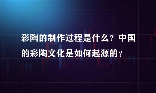 彩陶的制作过程是什么？中国的彩陶文化是如何起源的？