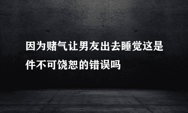 因为赌气让男友出去睡觉这是件不可饶恕的错误吗