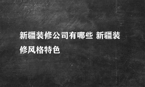 新疆装修公司有哪些 新疆装修风格特色