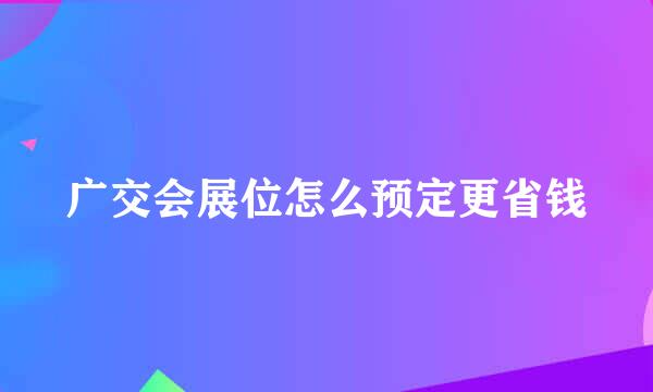 广交会展位怎么预定更省钱