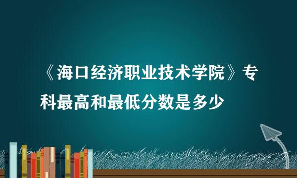 《海口经济职业技术学院》专科最高和最低分数是多少