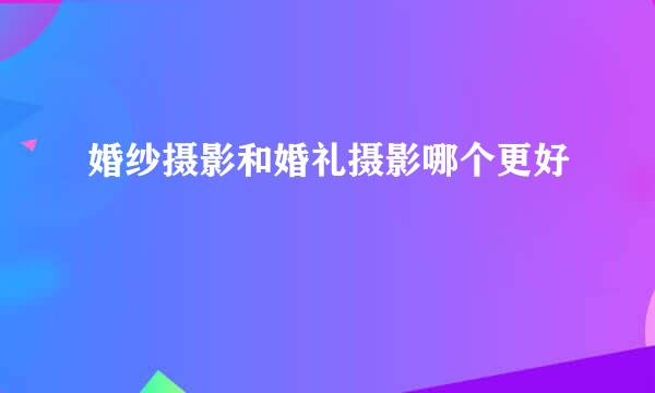 婚纱摄影和婚礼摄影哪个更好