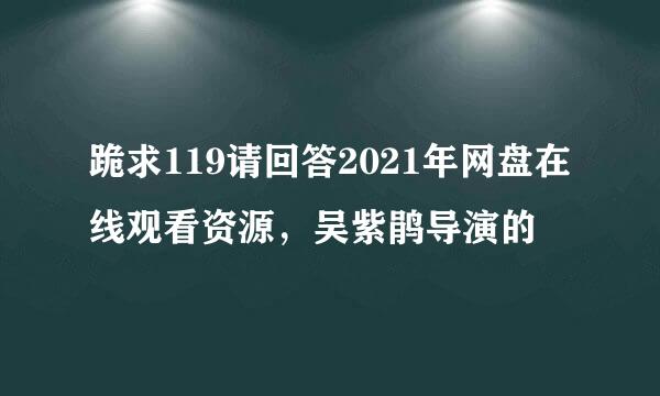 跪求119请回答2021年网盘在线观看资源，吴紫鹃导演的