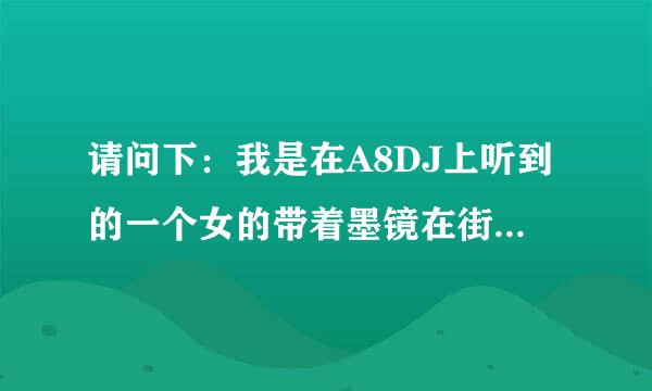 请问下：我是在A8DJ上听到的一个女的带着墨镜在街上边走边唱是什么歌名 麻烦啦