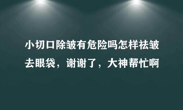 小切口除皱有危险吗怎样祛皱去眼袋，谢谢了，大神帮忙啊