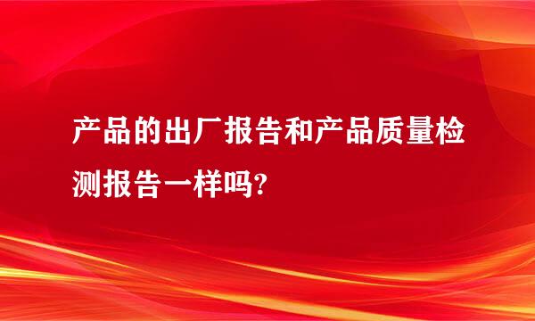 产品的出厂报告和产品质量检测报告一样吗?