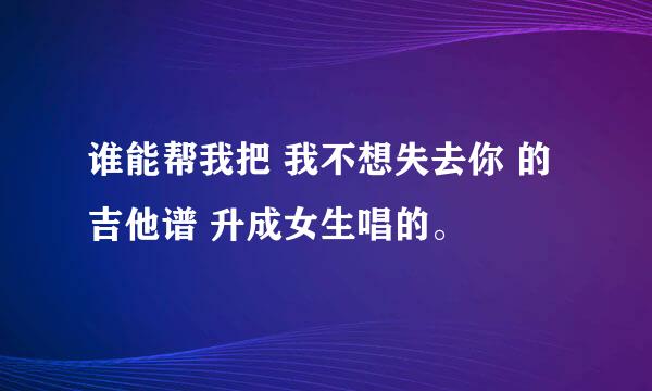 谁能帮我把 我不想失去你 的吉他谱 升成女生唱的。