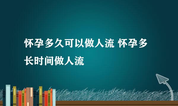 怀孕多久可以做人流 怀孕多长时间做人流