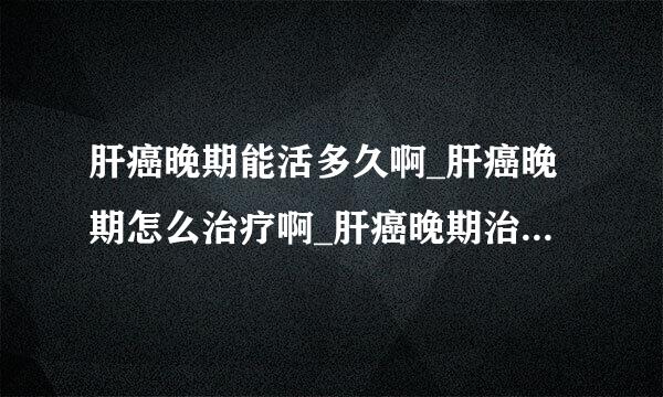 肝癌晚期能活多久啊_肝癌晚期怎么治疗啊_肝癌晚期治疗费用啊