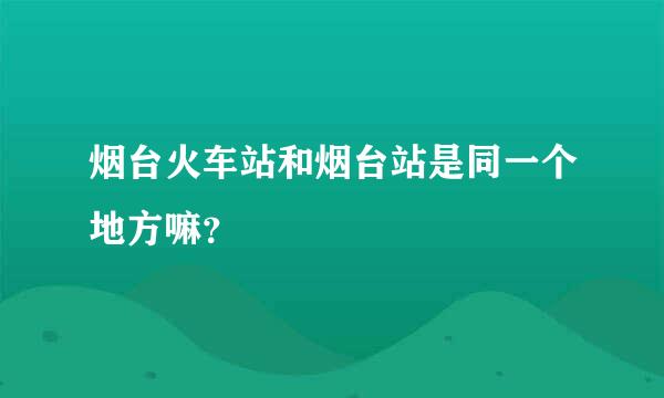 烟台火车站和烟台站是同一个地方嘛？