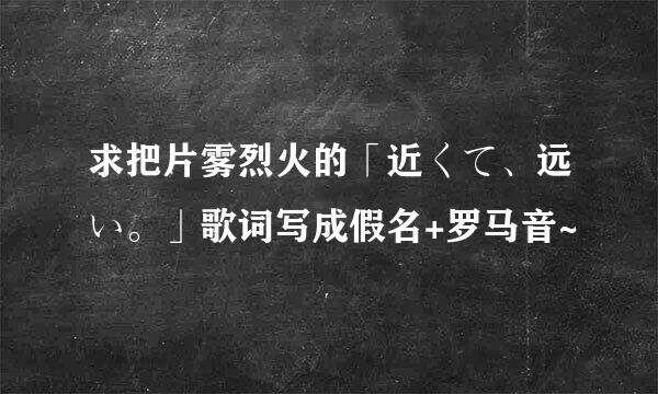 求把片雾烈火的「近くて、远い。」歌词写成假名+罗马音~