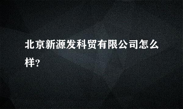 北京新源发科贸有限公司怎么样？