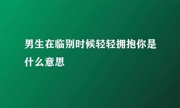 男生在临别时候轻轻拥抱你是什么意思