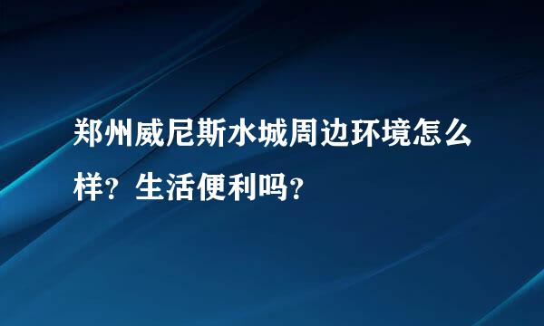 郑州威尼斯水城周边环境怎么样？生活便利吗？