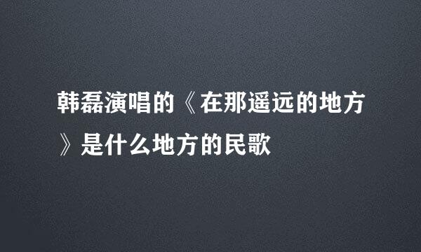 韩磊演唱的《在那遥远的地方》是什么地方的民歌