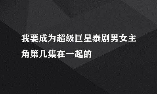 我要成为超级巨星泰剧男女主角第几集在一起的