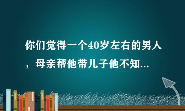 你们觉得一个40岁左右的男人，母亲帮他带儿子他不知感恩，还经常气走母亲，骂母亲，骂的非常毒，还说母