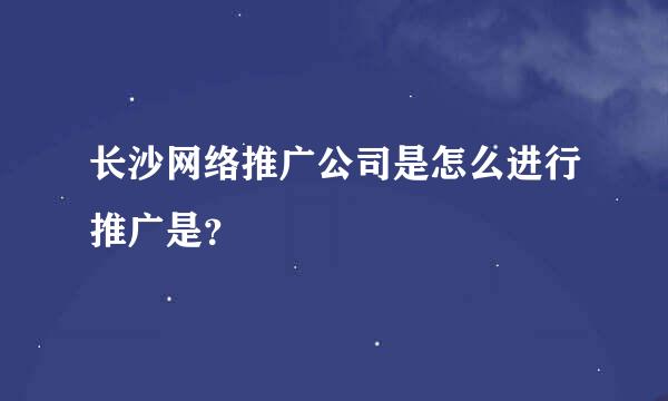 长沙网络推广公司是怎么进行推广是？