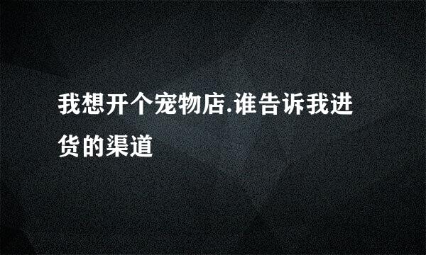 我想开个宠物店.谁告诉我进货的渠道