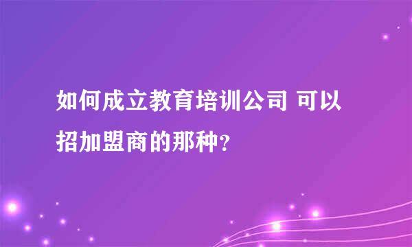 如何成立教育培训公司 可以招加盟商的那种？