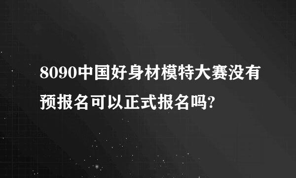 8090中国好身材模特大赛没有预报名可以正式报名吗?