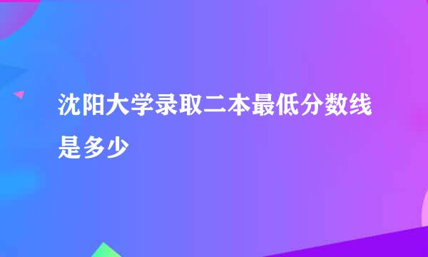 沈阳大学录取二本最低分数线是多少